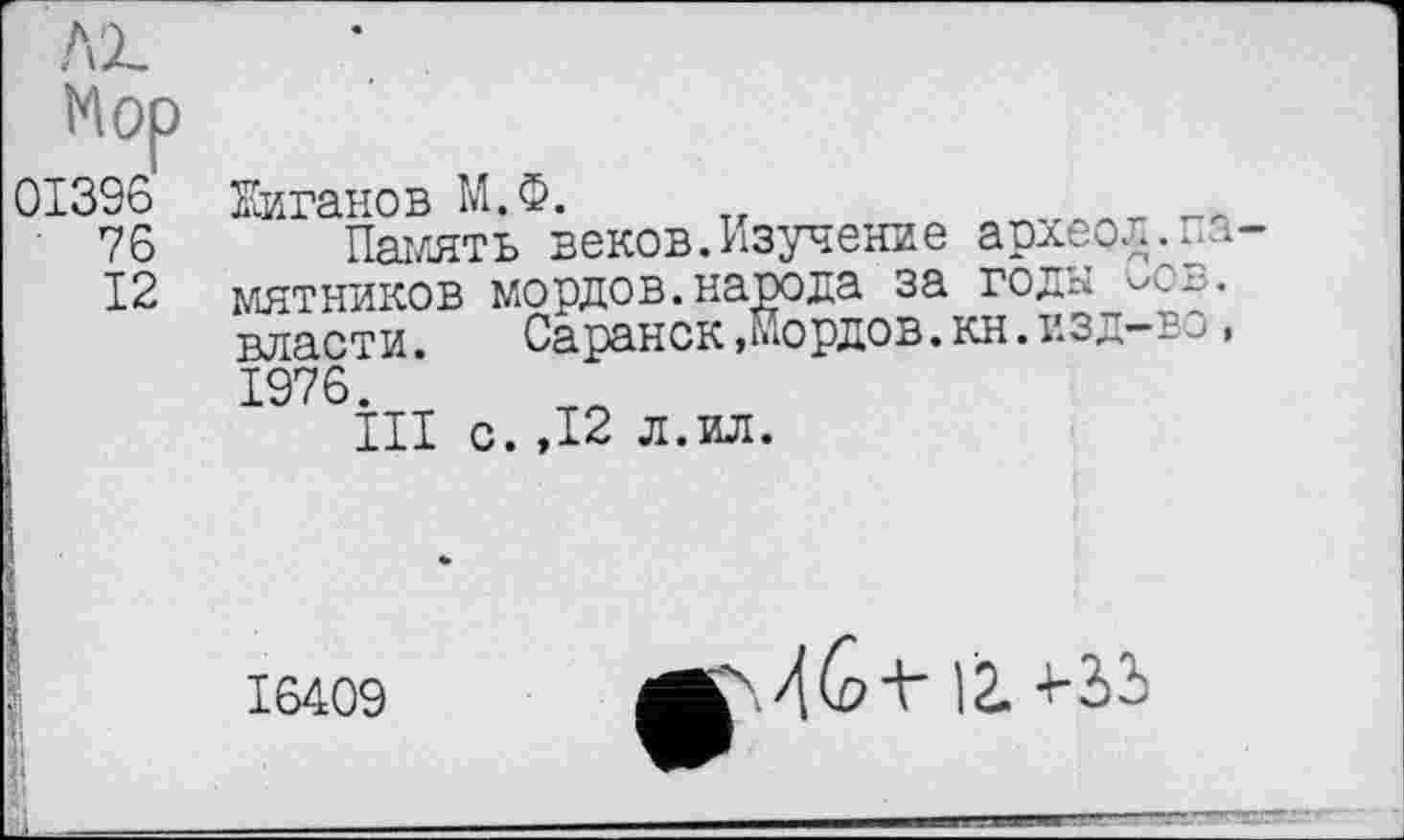 ﻿Mop 01396 ' 76
12
Еиганов М.Ф.	ллгллт. „м
Память веков.Изучение архео^.памятников мордов.народа за годы Сов. власти. Саранск,мордов.кн.изд—во, 1976.
III с.,12 л.ил.
:
16409